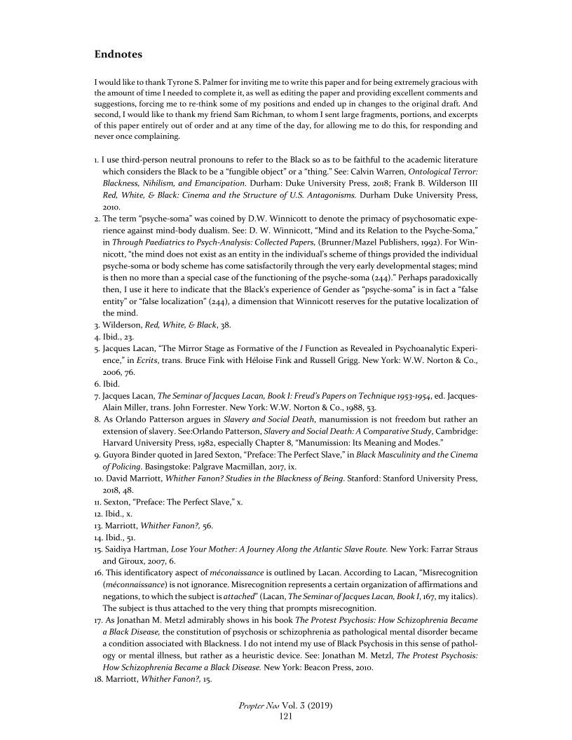 Endnotes

would like to thank Tyrone S. Palmer for inviting me to write this paper and for being extremely gracious with
the amount of time I needed to complet it, as well as editing the paper and providing excellent comments and
suggestions, forcing me to re-think some of my positions and ended up in changes to the original draft. And
second, I would like to thank my friend Sam Richman, to whom I sent large fragments, portions, and excerpts
of this paper entirely out of order and at any time of the day, for allowing me to do this, for responding and
never once complaining.

1. use third-person neutral pronouns to refer to the Black so as to be faithful to the academic literature
which considers the Black to be a “fungible object” or a “thing,” See: Calvin Warren, Ontological Terror:
Blackness, Nikilism, and Emancipation, Durham: Duke University Press, 2018; Frank B. Wilderson III
Red, White, & Black: Cinema and the Structure of U.S. Antagonisms. Durham Duke University Press,
2010,

2. The term “psyche-soma” was coined by D.W. Winnicott to denote the primacy of psychosomatic expe-
rience against mind-body dualism. See: D. W. Winnicott, “Mind and its Relation to the Psyche-Soma,
in Through Paediatrics to Psych-Analysis: Collected Papers, (Brunner/Mazel Publishers, 1992). For Win-
nicott, “the mind does not exist as an entity in the individual's scheme of things provided the individual
psyche-soma or body scheme has come satisfactorily through the very early developmental stages; mind
is then no more than a special case of the functioning of the psyche-soma (244).” Perhaps paradoxically
then, I use it here to indicate that the Black's experience of Gender as “psyche-soma' is in fact a “false
entity” or “false localization” (244), a dimension that Winnicott reserves for the putative localization of.
the mind.

3. Wilderson, Red, White, & Black, 38.

4: Ibid, 23

5. Jacques Lacan, “The Mirror Stage as Formative of the I Function as Revealed in Psychoanalytic Experi-
ence,” in Ecrits, trans. Bruce Fink with Héloise Fink and Russell Grigg. New York: W.W. Norton & Co.,
2006, 76.

6. bid.

7-Jacques Lacan, The Seminar of Jacques Lacan, Book I: Freud's Papers on Technique 1953-1954, ed. Jacques-
Alain Miller, trans, John Forrester. New York: W.W. Norton & Co, 1988, 53.

8, As Orlando Patterson argues in Slavery and Social Death, manumission is not freedom but rather an
extension of slavery. See:Orlando Patterson, Slavery and Social Death: A Comparative Study, Cambridge:
Harvard University Press, 1982, especially Chapter 8, "Manumission: Its Meaning and Modes.

49. Guyora Binder quoted in Jared Sexton, “Preface:'The Perfect Slave,” in Black Masculinity and the Cinema
of Policing. Basingstoke: Palgrave Macmillan, 2017, ix.

10, David Marriott, Whither Fanon? Studies in the Blackness of Being. Stanford: Stanford University Press,
2018, 48,

1. Sexton, "Preface: The Perfect Slave," x.

12. Ibid, x

13, Marriott, Whither Fanon’, 56.

14, Ibid, 51

15, Saidiya Hartman, Lose Your Mother: A Journey Along the Atlantic Slave Route. New York: Farrar Straus
and Giroux, 2007, 6.

16. This identificatory aspect of méconaissance is outlined by Lacan. According to Lacan, “Misrecognition
(méconnaissance) snot ignorance. Misrecognition represents a certain organization of affirmations and
negations, to which the subject is attached" (Lacan, The Seminar of Jacques Lacan, Book I, 167, my italics)
The subject is thus attached to the very thing that prompts misrecognition

17. As Jonathan M. Metzl admirably shows in his book The Protest Psychosis: How Schizophrenia Became
« Black Disease, the constitution of psychosis or schizophrenia as pathological mental disorder became
a condition associated with Blackness. I do not intend my use of Black Psychosis in this sense of pathol-
coay or mental illness, but rather as a heuristic device. See: Jonathan M. Metzl, The Protest Psychosis:
How Schizophrenia Became a Black Disease. New York: Beacon Press, 2010.

18. Marriott, Whither Fanon?, 15.

 

 

Propter Nov Vol. 3 (2019)
121
